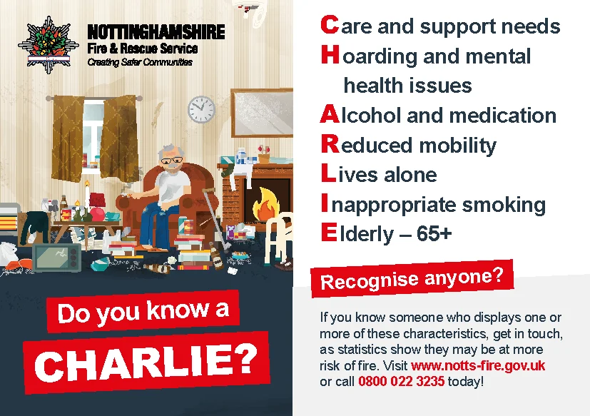 Do you know a CHARLIE? Care and support needs, Hoarding and mental health issues, Alcohol and medication, Reduced mobility, Lives alone, Inappropriate smoking, Elderly -65+. Recognise anyone? If you know someone who displays one or more of these characteristics, get in touch, as statistics show they may be at more risk of fire. Visit www.notts-fire.gov.uk or call 0800 022 3225 today!