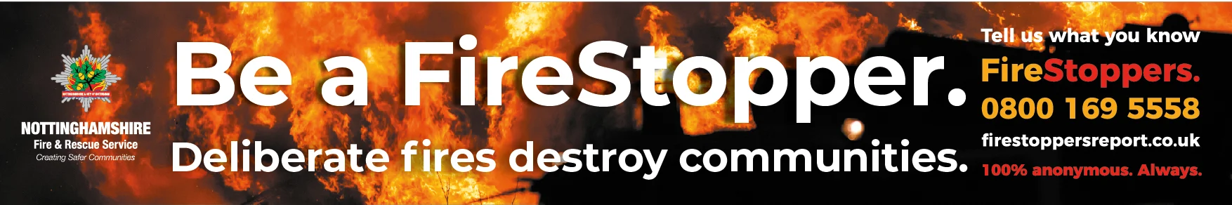 Be a FireStopper. Deliberate fires destroy communities. Tell us what you know FireStoppers 0800 169 5558 firestoppersreport.co.uk 100% anonymous. Always.